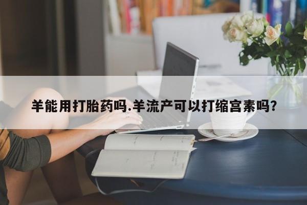 流产药微信购买联系方式羊能用打胎药吗.羊流产可以打缩宫素吗？