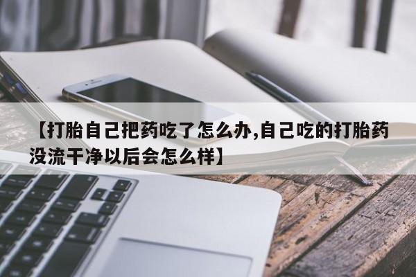 流产药微信购买联系方式【打胎自己把药吃了怎么办,自己吃的打胎药没流干净以后会怎么样】