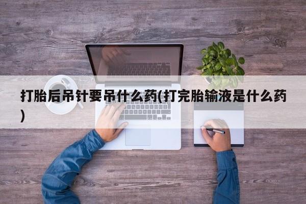流产药微信购买联系方式打胎后吊针要吊什么药(打完胎输液是什么药)