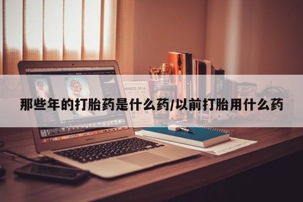 流产药微信购买联系方式那些年的打胎药是什么药/以前打胎用什么药