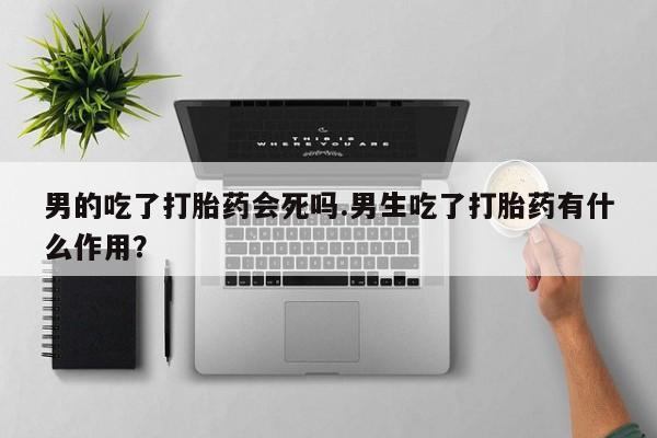 流产药微信购买联系方式男的吃了打胎药会死吗.男生吃了打胎药有什么作用？