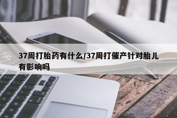 流产药微信购买联系方式37周打胎药有什么/37周打催产针对胎儿有影响吗