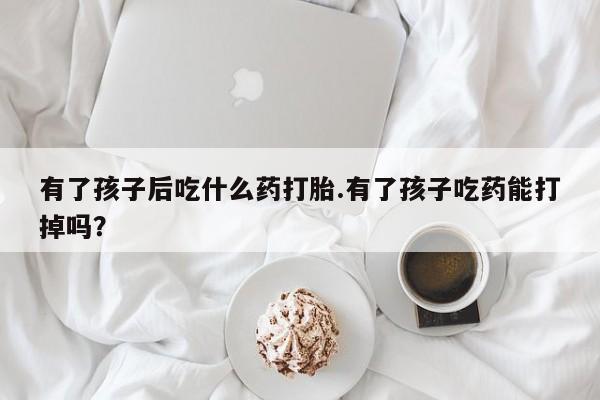 流产药微信购买联系方式有了孩子后吃什么药打胎.有了孩子吃药能打掉吗？