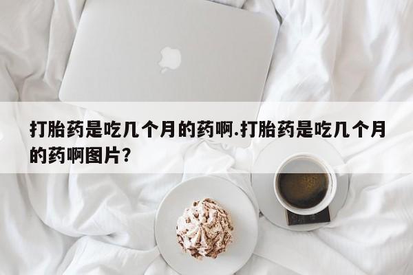 流产药微信购买联系方式打胎药是吃几个月的药啊.打胎药是吃几个月的药啊图片？