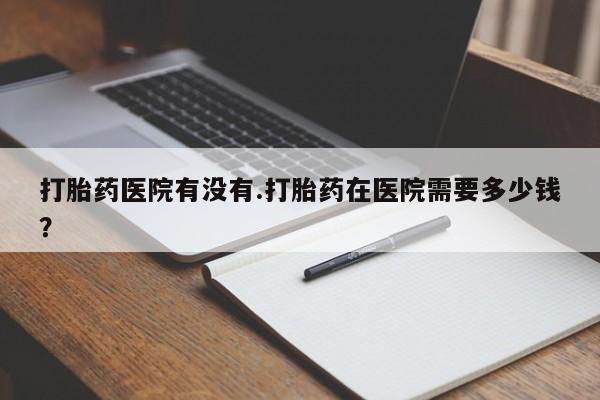流产药微信购买联系方式打胎药医院有没有.打胎药在医院需要多少钱？