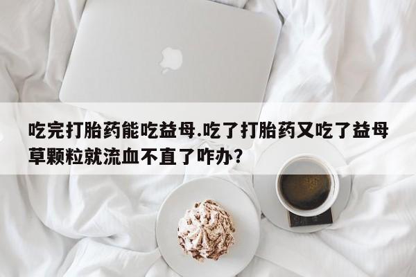 流产药微信购买联系方式吃完打胎药能吃益母.吃了打胎药又吃了益母草颗粒就流血不直了咋办？