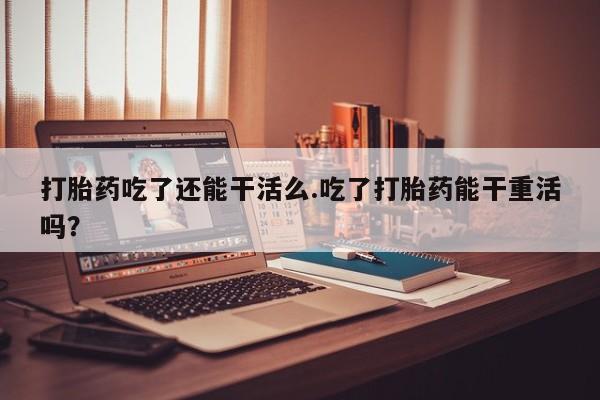 流产药微信购买联系方式打胎药吃了还能干活么.吃了打胎药能干重活吗？