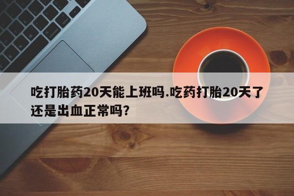 流产药微信购买联系方式吃打胎药20天能上班吗.吃药打胎20天了还是出血正常吗？