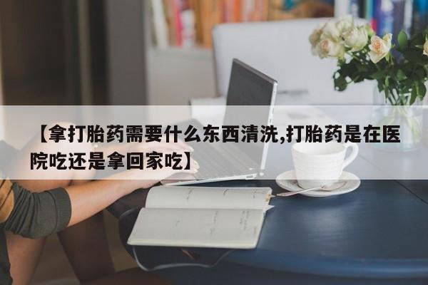 流产药微信购买联系方式【拿打胎药需要什么东西清洗,打胎药是在医院吃还是拿回家吃】