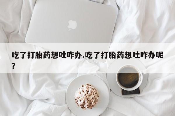流产药微信购买联系方式吃了打胎药想吐咋办.吃了打胎药想吐咋办呢？