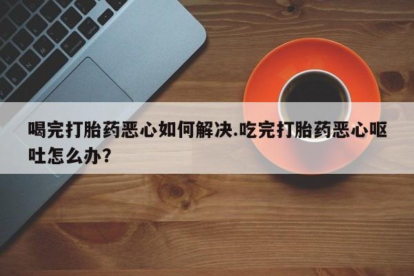 流产药微信购买联系方式喝完打胎药恶心如何解决.吃完打胎药恶心呕吐怎么办？