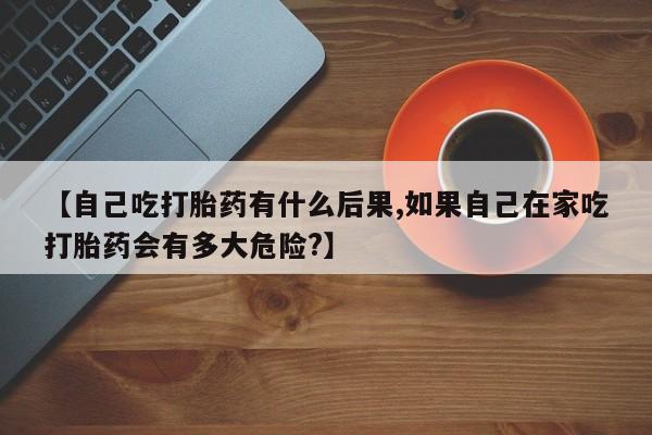 流产药微信购买联系方式【自己吃打胎药有什么后果,如果自己在家吃打胎药会有多大危险?】
