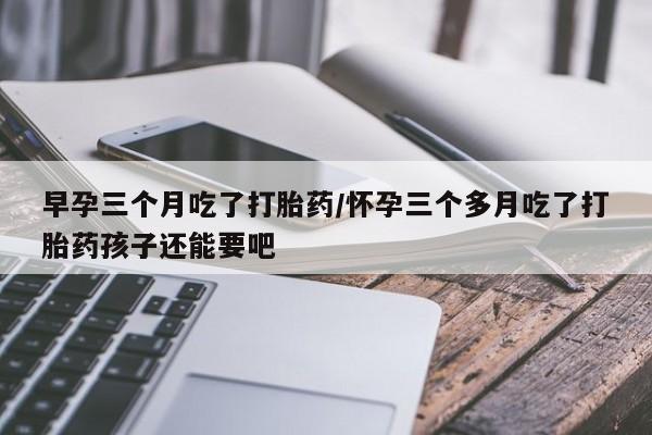 流产药微信购买联系方式早孕三个月吃了打胎药/怀孕三个多月吃了打胎药孩子还能要吧