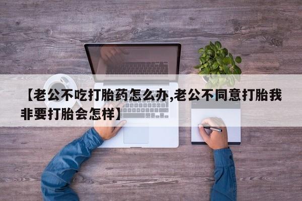 流产药微信购买联系方式【老公不吃打胎药怎么办,老公不同意打胎我非要打胎会怎样】