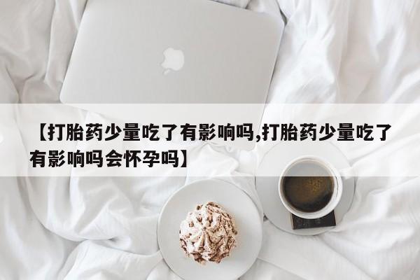 流产药微信购买联系方式【打胎药少量吃了有影响吗,打胎药少量吃了有影响吗会怀孕吗】
