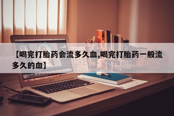 流产药微信购买联系方式【喝完打胎药会流多久血,喝完打胎药一般流多久的血】