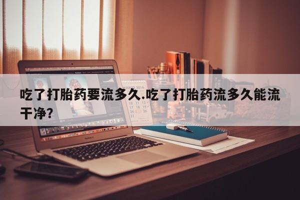 流产药微信购买联系方式吃了打胎药要流多久.吃了打胎药流多久能流干净？