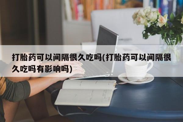 流产药微信购买联系方式打胎药可以间隔很久吃吗(打胎药可以间隔很久吃吗有影响吗)
