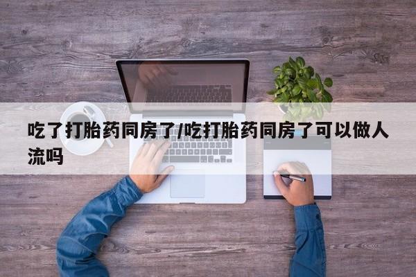 流产药微信购买联系方式吃了打胎药同房了/吃打胎药同房了可以做人流吗