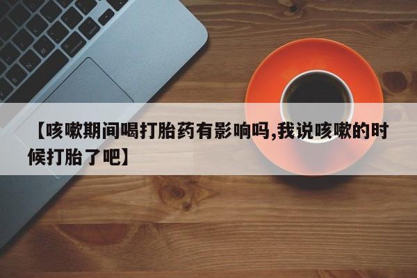 流产药微信购买联系方式【咳嗽期间喝打胎药有影响吗,我说咳嗽的时候打胎了吧】