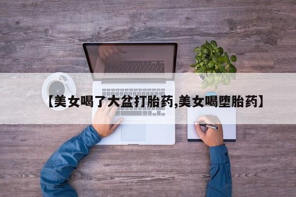 流产药微信购买联系方式【美女喝了大盆打胎药,美女喝堕胎药】
