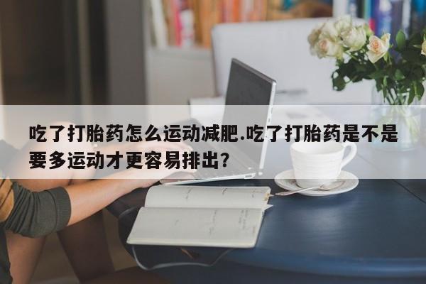 流产药微信购买联系方式吃了打胎药怎么运动减肥.吃了打胎药是不是要多运动才更容易排出？