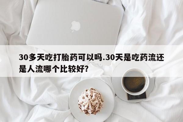 流产药微信购买联系方式30多天吃打胎药可以吗.30天是吃药流还是人流哪个比较好？
