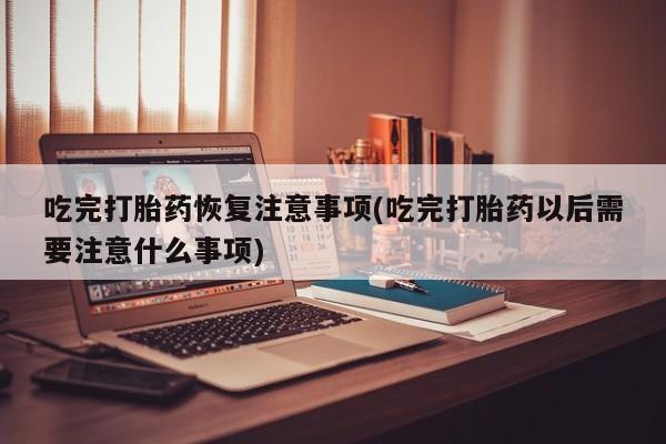 流产药微信购买联系方式吃完打胎药恢复注意事项(吃完打胎药以后需要注意什么事项)