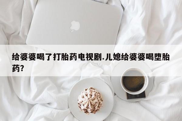 流产药微信购买联系方式给婆婆喝了打胎药电视剧.儿媳给婆婆喝堕胎药?