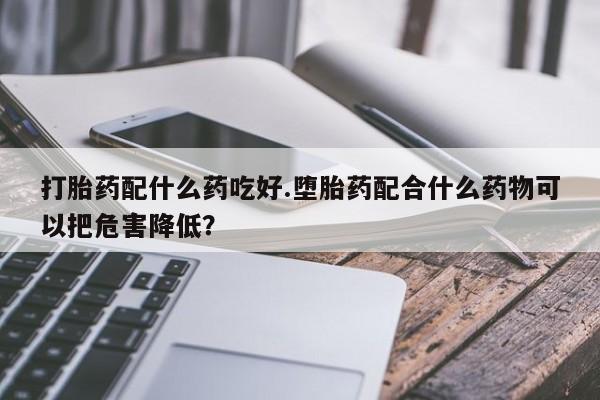 流产药微信购买联系方式打胎药配什么药吃好.堕胎药配合什么药物可以把危害降低？