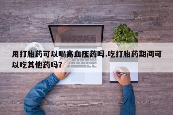 流产药微信购买联系方式用打胎药可以喝高血压药吗.吃打胎药期间可以吃其他药吗？