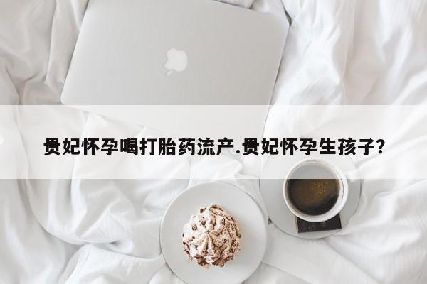 流产药微信购买联系方式贵妃怀孕喝打胎药流产.贵妃怀孕生孩子？