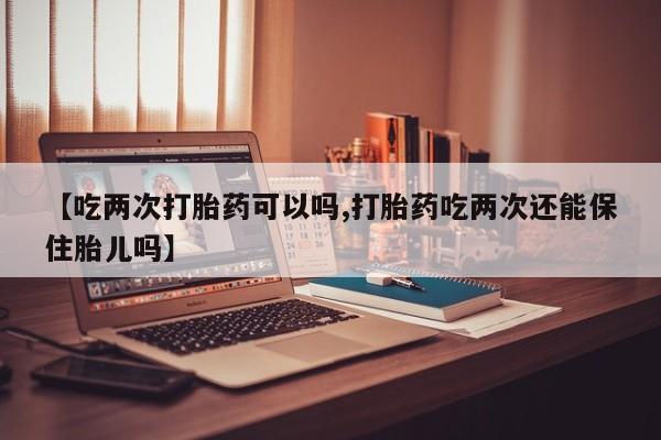 流产药微信购买联系方式【吃两次打胎药可以吗,打胎药吃两次还能保住胎儿吗】