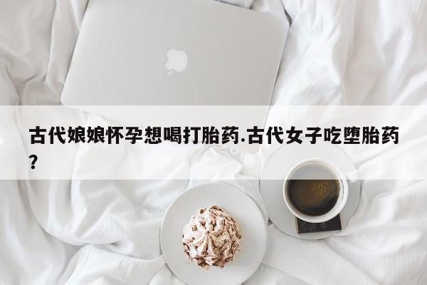 流产药微信购买联系方式古代娘娘怀孕想喝打胎药.古代女子吃堕胎药？
