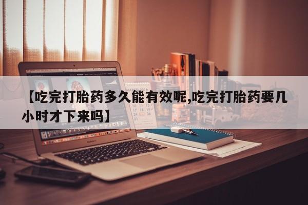 流产药微信购买联系方式【吃完打胎药多久能有效呢,吃完打胎药要几小时才下来吗】