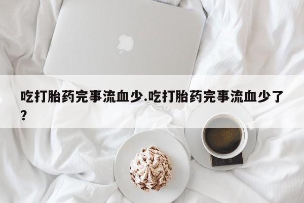 流产药微信购买联系方式吃打胎药完事流血少.吃打胎药完事流血少了？