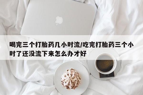 流产药微信购买联系方式喝完三个打胎药几小时流/吃完打胎药三个小时了还没流下来怎么办才好