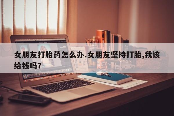 流产药微信购买联系方式女朋友打胎药怎么办.女朋友坚持打胎,我该给钱吗？