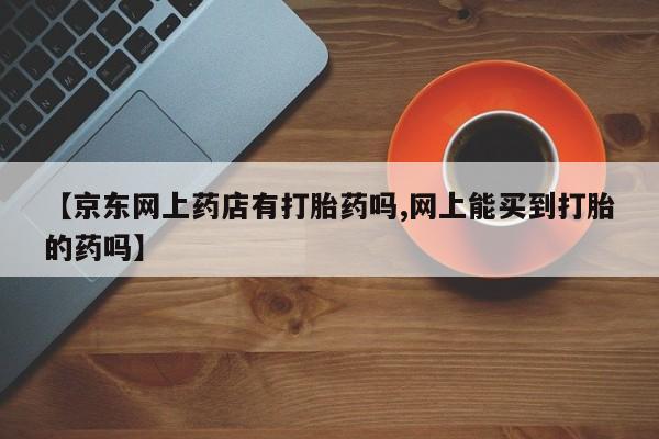流产药微信购买联系方式【京东网上药店有打胎药吗,网上能买到打胎的药吗】