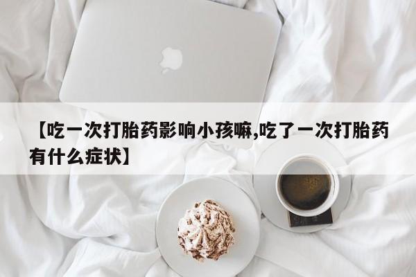 流产药微信购买联系方式【吃一次打胎药影响小孩嘛,吃了一次打胎药有什么症状】