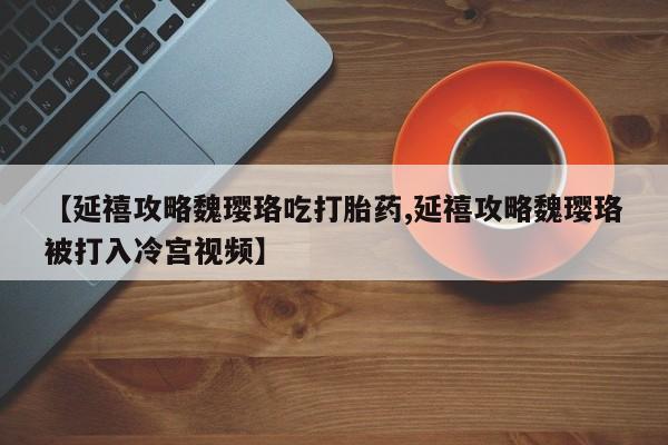 流产药微信购买联系方式【延禧攻略魏璎珞吃打胎药,延禧攻略魏璎珞被打入冷宫视频】