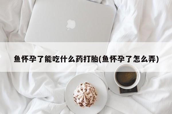 流产药微信购买联系方式鱼怀孕了能吃什么药打胎(鱼怀孕了怎么弄)