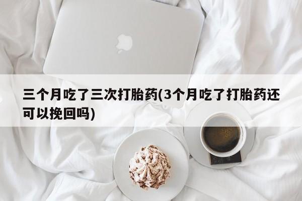 流产药微信购买联系方式三个月吃了三次打胎药(3个月吃了打胎药还可以挽回吗)
