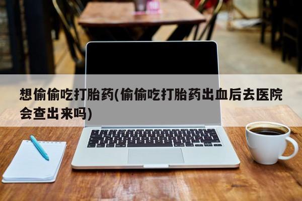 流产药微信购买联系方式想偷偷吃打胎药(偷偷吃打胎药出血后去医院会查出来吗)