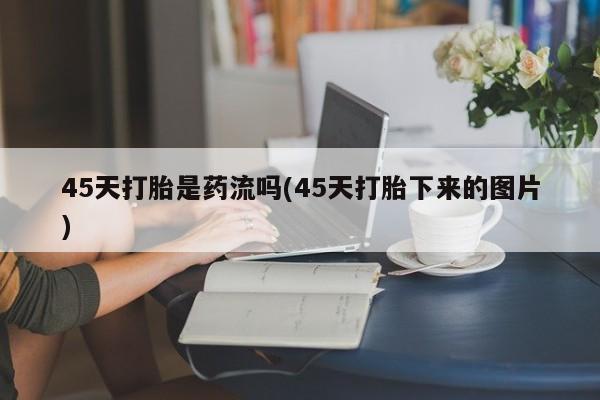流产药微信购买联系方式45天打胎是药流吗(45天打胎下来的图片)