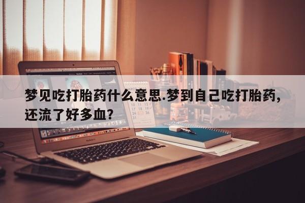 流产药微信购买联系方式梦见吃打胎药什么意思.梦到自己吃打胎药,还流了好多血？