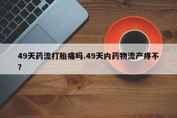 流产药微信购买联系方式49天药流打胎痛吗.49天内药物流产疼不？