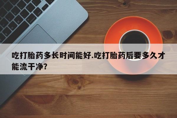 流产药微信购买联系方式吃打胎药多长时间能好.吃打胎药后要多久才能流干净？