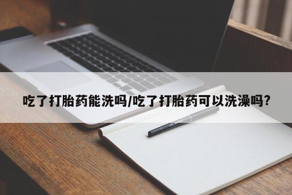 流产药微信购买联系方式吃了打胎药能洗吗/吃了打胎药可以洗澡吗?