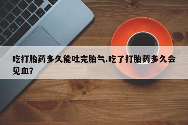 流产药微信购买联系方式吃打胎药多久能吐完胎气.吃了打胎药多久会见血？